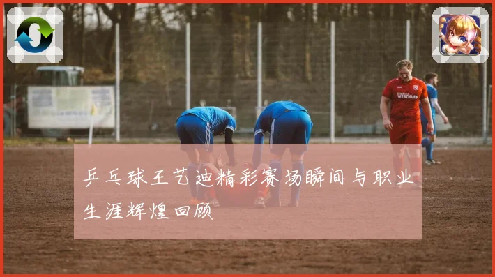 乒乓球王艺迪精彩赛场瞬间与职业生涯辉煌回顾