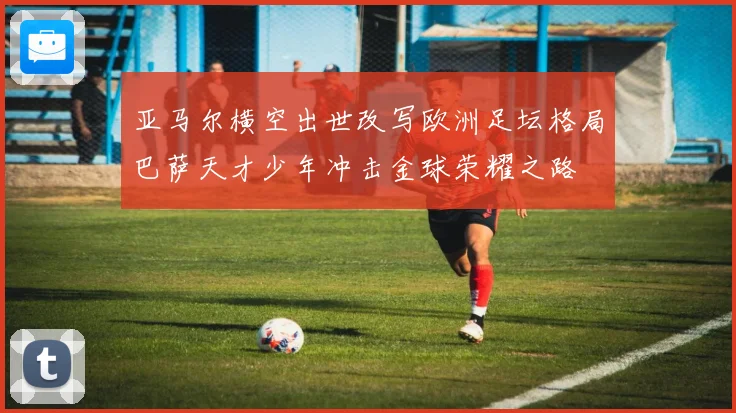 亚马尔横空出世改写欧洲足坛格局巴萨天才少年冲击金球荣耀之路