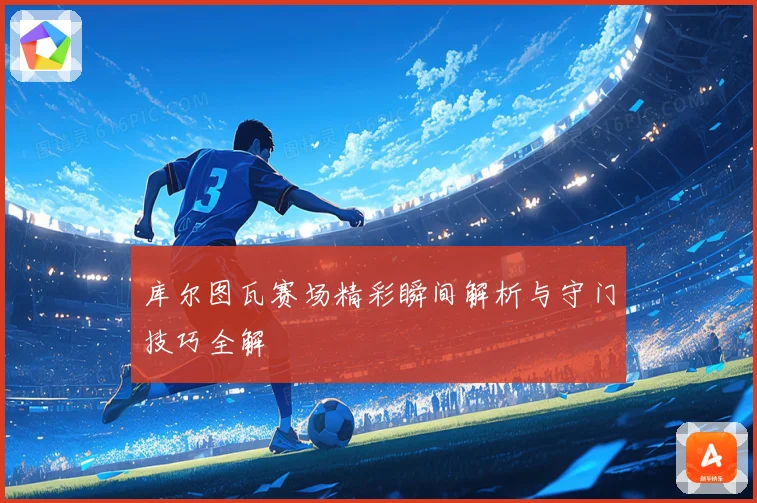 库尔图瓦赛场精彩瞬间解析与守门技巧全解