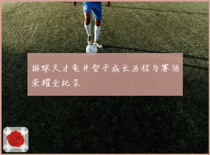 排球天才龟井智子成长历程与赛场荣耀全纪录