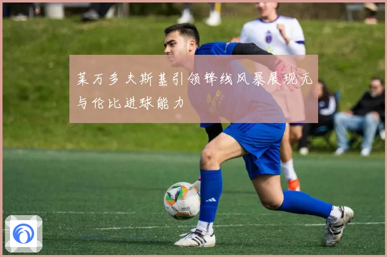 莱万多夫斯基引领锋线风暴展现无与伦比进球能力