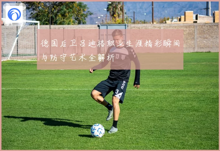 德国后卫吕迪格职业生涯精彩瞬间与防守艺术全解析