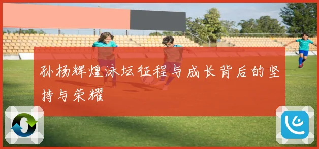 孙杨辉煌泳坛征程与成长背后的坚持与荣耀