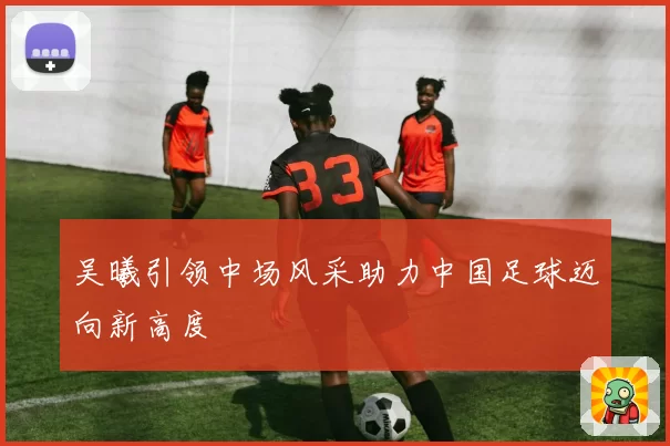 吴曦引领中场风采助力中国足球迈向新高度