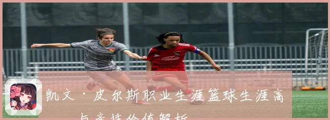 凯文·皮尔斯职业生涯篮球生涯高光与竞技价值解析