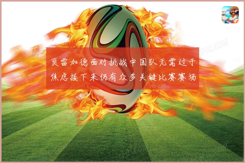 莫雷加德面对挑战中国队无需过于焦虑接下来仍有众多关键比赛赛场解读