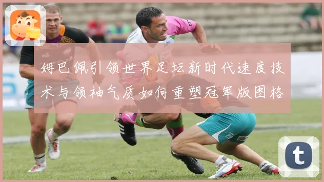 姆巴佩引领世界足坛新时代速度技术与领袖气质如何重塑冠军版图格局与未来走势