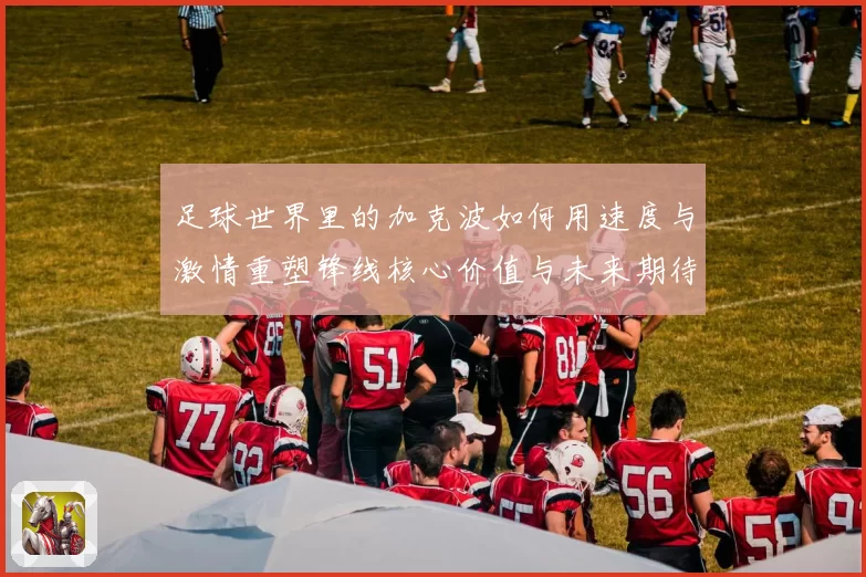 足球世界里的加克波如何用速度与激情重塑锋线核心价值与未来期待