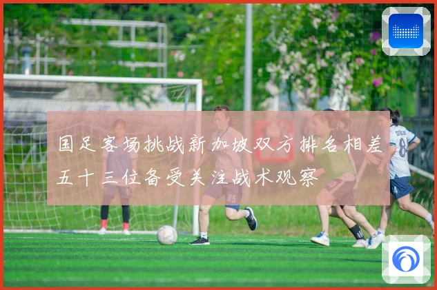 国足客场挑战新加坡双方排名相差五十三位备受关注战术观察