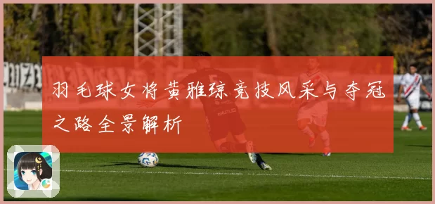 羽毛球女将黄雅琼竞技风采与夺冠之路全景解析