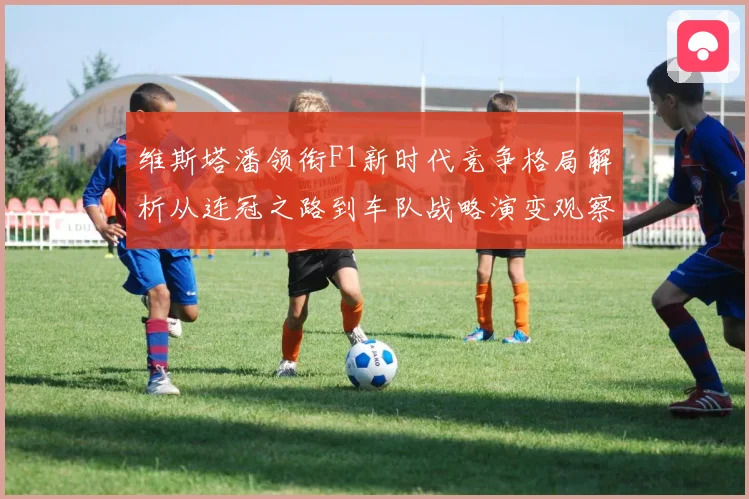 维斯塔潘领衔F1新时代竞争格局解析从连冠之路到车队战略演变观察