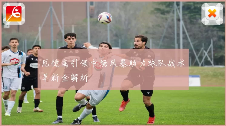 厄德高引领中场风暴助力球队战术革新全解析