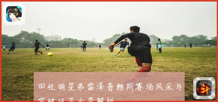 田径明星弗雷泽普赖斯赛场风采与突破记录全景解析
