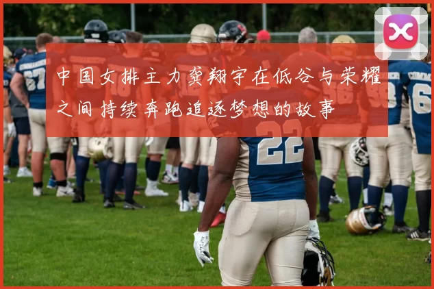 中国女排主力龚翔宇在低谷与荣耀之间持续奔跑追逐梦想的故事