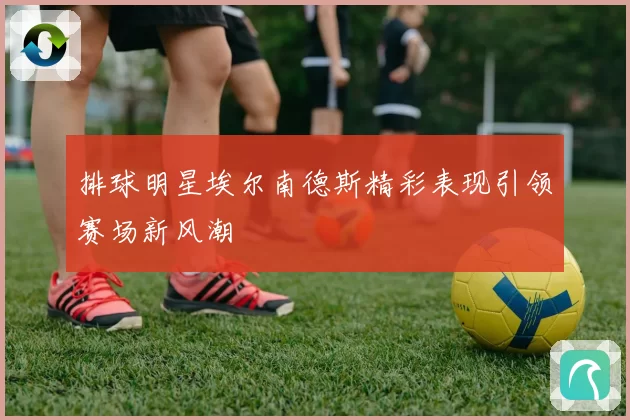 排球明星埃尔南德斯精彩表现引领赛场新风潮
