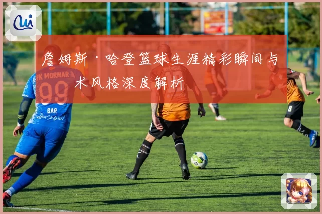 詹姆斯·哈登篮球生涯精彩瞬间与技术风格深度解析