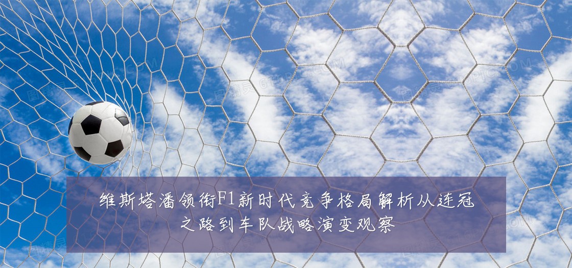 维斯塔潘领衔F1新时代竞争格局解析从连冠之路到车队战略演变观察