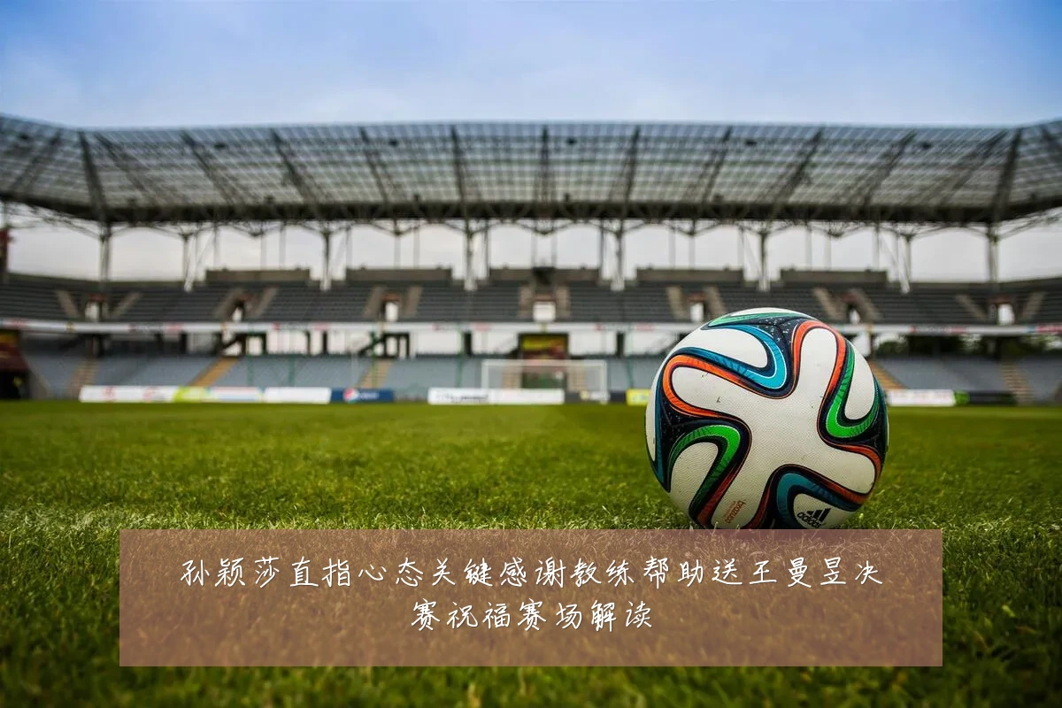 孙颖莎直指心态关键感谢教练帮助送王曼昱决赛祝福赛场解读